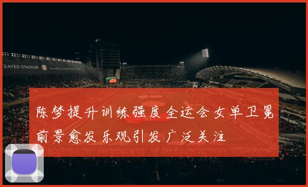 陈梦提升训练强度全运会女单卫冕前景愈发乐观引发广泛关注