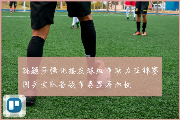 孙颖莎强化接发球细节助力亚锦赛国乒女队备战节奏显著加快