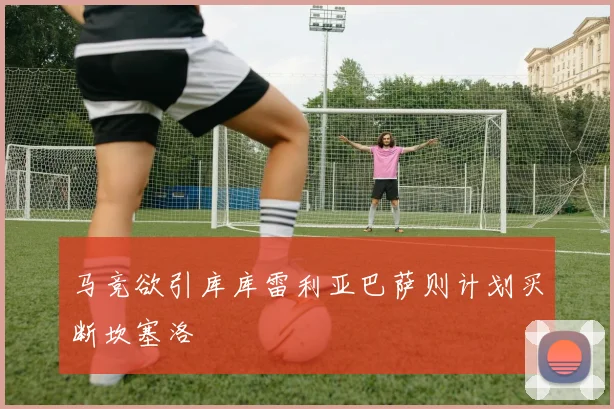 马竞欲引库库雷利亚巴萨则计划买断坎塞洛