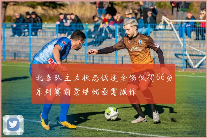 北京队主力状态低迷全场仅得66分系列赛前景堪忧亟需振作