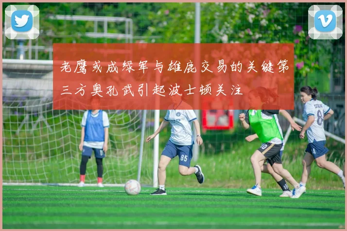 老鹰或成绿军与雄鹿交易的关键第三方奥孔武引起波士顿关注