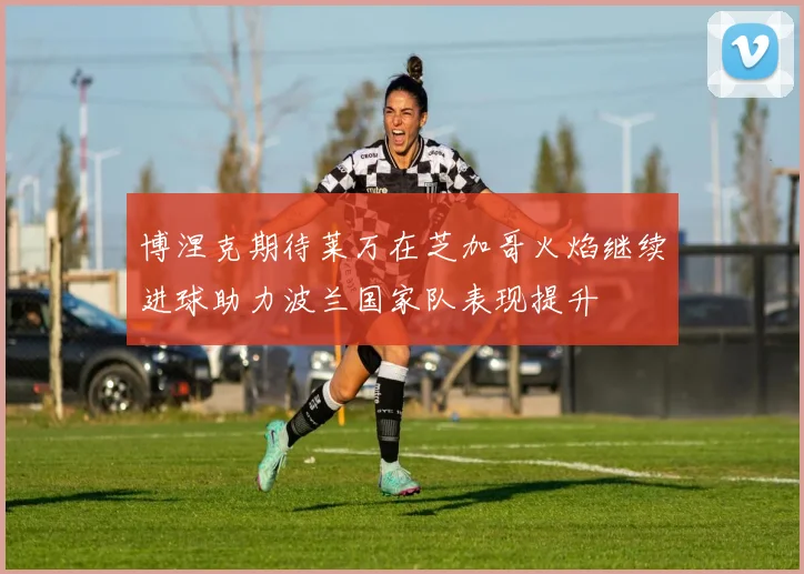 博涅克期待莱万在芝加哥火焰继续进球助力波兰国家队表现提升