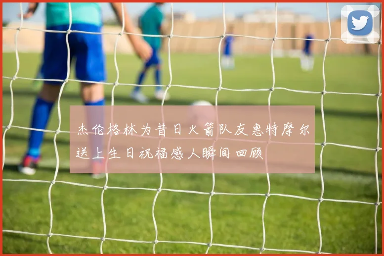 杰伦格林为昔日火箭队友惠特摩尔送上生日祝福感人瞬间回顾