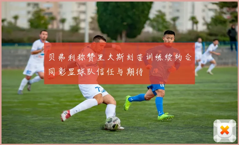 贝弗利称赞里夫斯刻苦训练续约合同彰显球队信任与期待