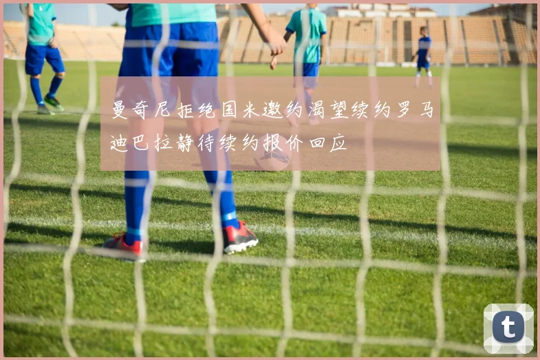 曼奇尼拒绝国米邀约渴望续约罗马迪巴拉静待续约报价回应