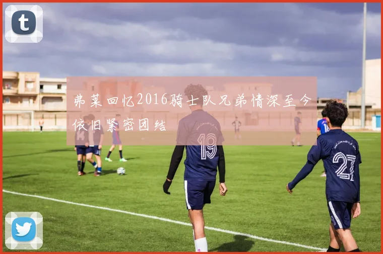 弗莱回忆2016骑士队兄弟情深至今依旧紧密团结