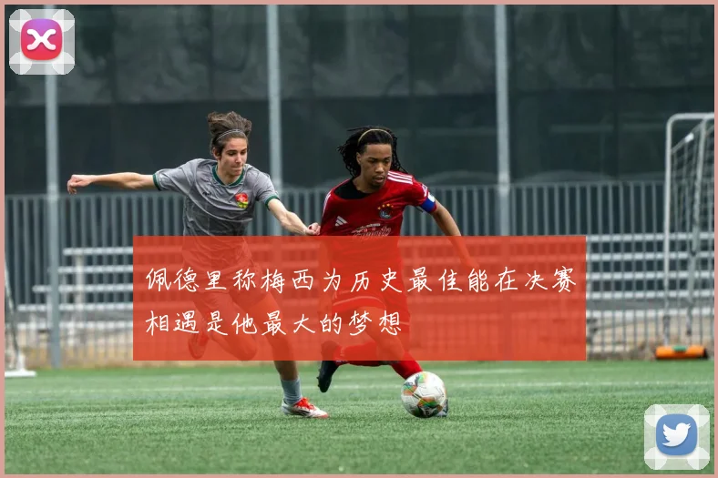 佩德里称梅西为历史最佳能在决赛相遇是他最大的梦想
