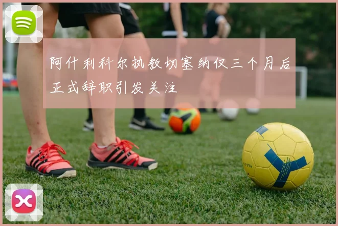 阿什利科尔执教切塞纳仅三个月后正式辞职引发关注