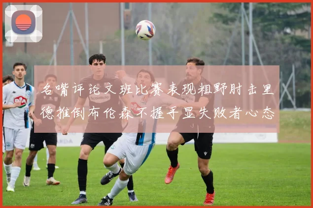 名嘴评论文班比赛表现粗野肘击里德推倒布伦森不握手显失败者心态