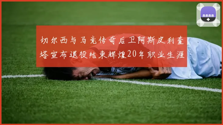切尔西与马竞传奇后卫阿斯皮利奎塔宣布退役结束辉煌20年职业生涯