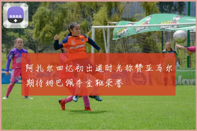 阿扎尔回忆初出道时光称赞亚马尔期待姆巴佩夺金靴荣誉
