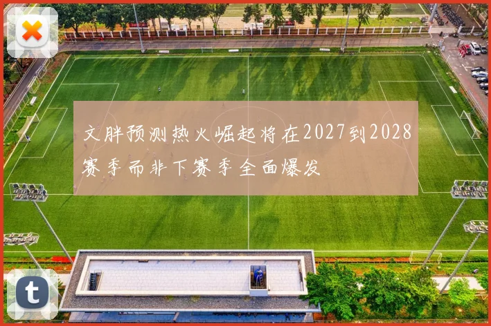 文胖预测热火崛起将在2027到2028赛季而非下赛季全面爆发