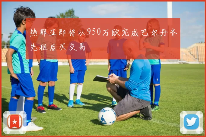 热那亚即将以950万欧完成巴尔丹齐先租后买交易
