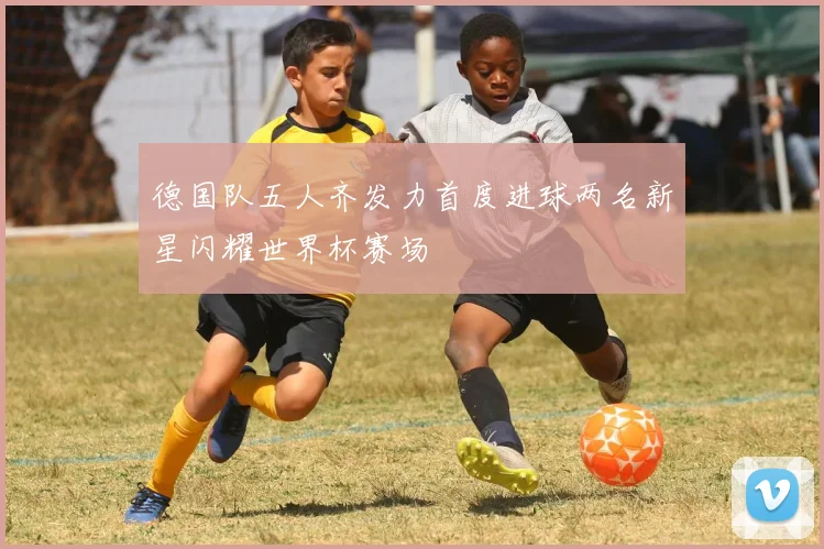 德国队五人齐发力首度进球两名新星闪耀世界杯赛场