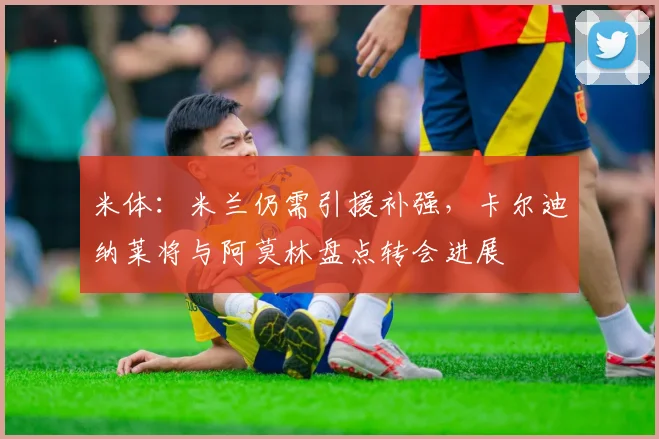 米体：米兰仍需引援补强，卡尔迪纳莱将与阿莫林盘点转会进展