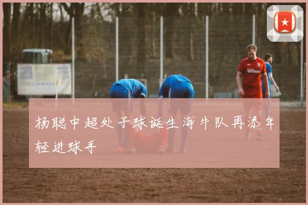 杨聪中超处子球诞生海牛队再添年轻进球手