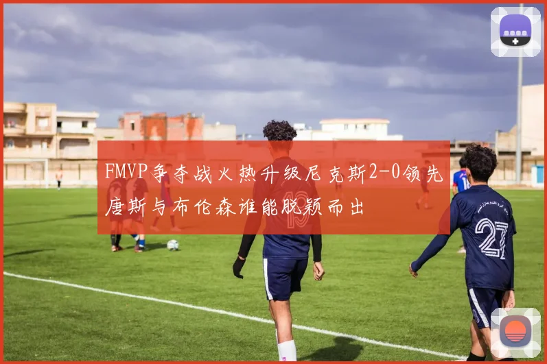 FMVP争夺战火热升级尼克斯2-0领先唐斯与布伦森谁能脱颖而出