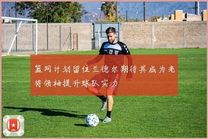 篮网计划留住兰德尔期待其成为老将领袖提升球队实力