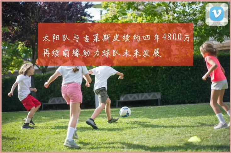 太阳队与吉莱斯皮续约四年4800万再续前缘助力球队未来发展